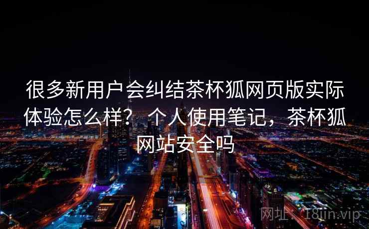 很多新用户会纠结茶杯狐网页版实际体验怎么样？ 个人使用笔记，茶杯狐网站安全吗  第2张