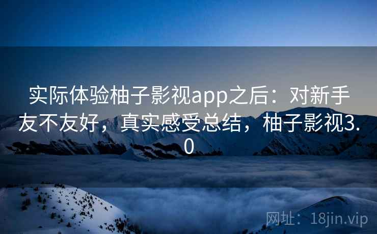 实际体验柚子影视app之后：对新手友不友好，真实感受总结，柚子影视3.0