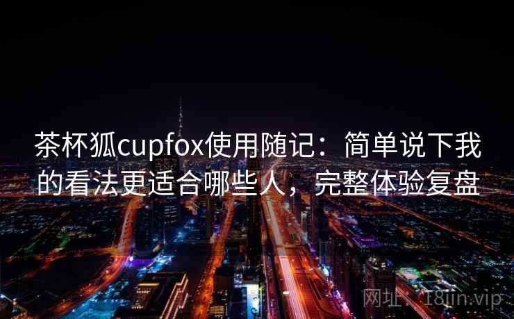 茶杯狐cupfox使用随记：简单说下我的看法更适合哪些人，完整体验复盘  第2张