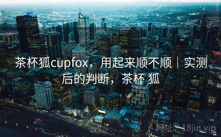 茶杯狐cupfox，用起来顺不顺｜实测后的判断，茶杯 狐