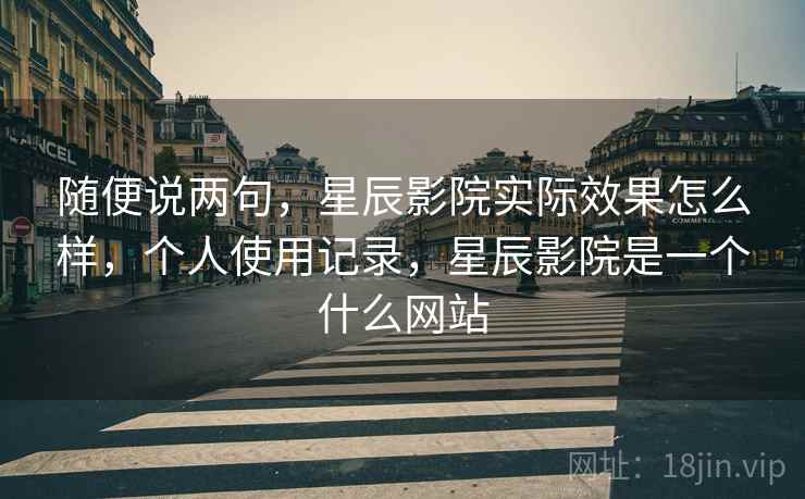 随便说两句，星辰影院实际效果怎么样，个人使用记录，星辰影院是一个什么网站