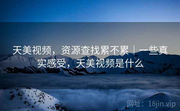 天美视频,资源查找累不累|一些真实感受,天美视频是什么