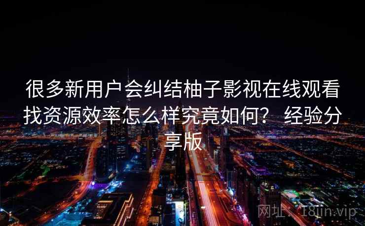 很多新用户会纠结柚子影视在线观看找资源效率怎么样究竟如何？ 经验分享版  第1张