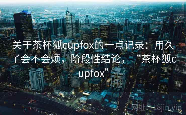 关于茶杯狐cupfox的一点记录：用久了会不会烦，阶段性结论，“茶杯狐cupfox”  第2张