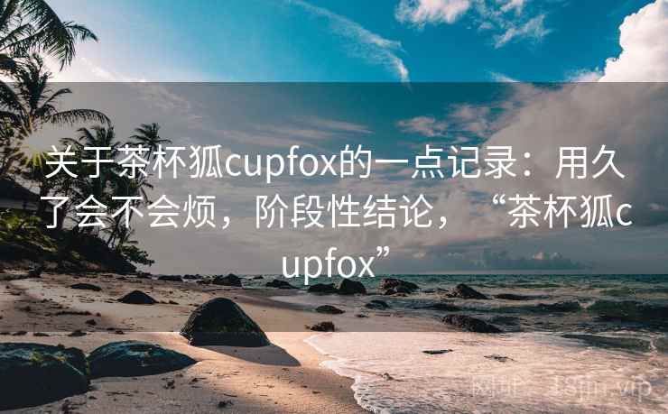 关于茶杯狐cupfox的一点记录：用久了会不会烦，阶段性结论，“茶杯狐cupfox”