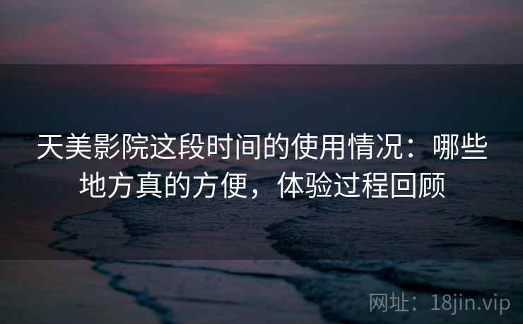 天美影院这段时间的使用情况：哪些地方真的方便，体验过程回顾  第2张