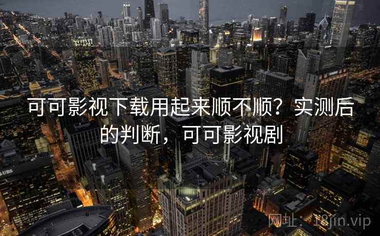 可可影视下载用起来顺不顺?实测后的判断,可可影视剧