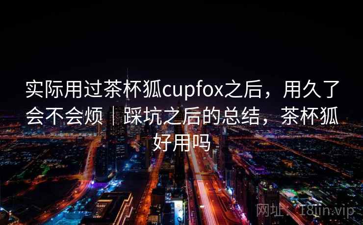 实际用过茶杯狐cupfox之后，用久了会不会烦｜踩坑之后的总结，茶杯狐好用吗  第2张