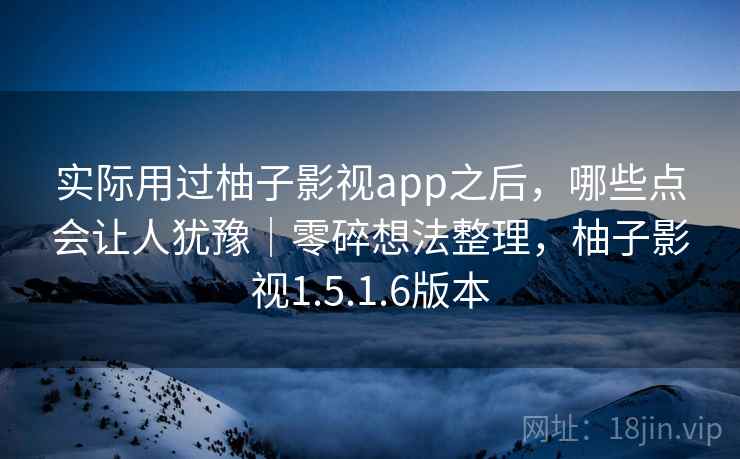 实际用过柚子影视app之后,哪些点会让人犹豫|零碎想法整理,柚子影视1.5.1.6版本