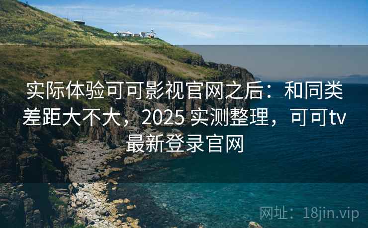实际体验可可影视官网之后：和同类差距大不大，2025 实测整理，可可tv最新登录官网  第2张