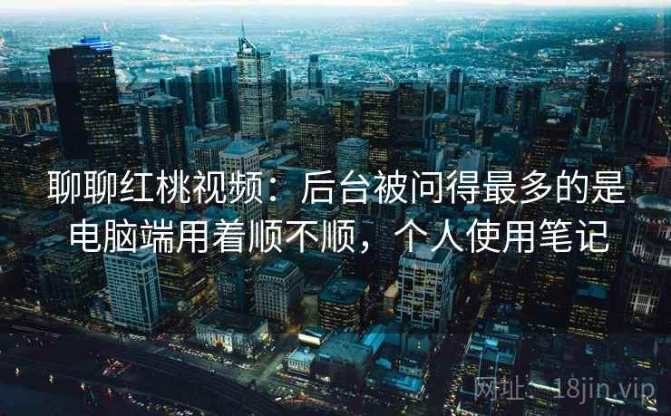 聊聊红桃视频:后台被问得最多的是电脑端用着顺不顺,个人使用笔记 第2张 聊聊红桃视频:后台被问得最多的是电脑端用着顺不顺,个人使用笔记 第2张