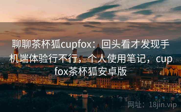 聊聊茶杯狐cupfox：回头看才发现手机端体验行不行，个人使用笔记，cupfox茶杯狐安卓版  第2张