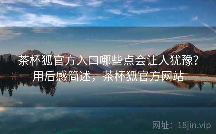 茶杯狐官方入口哪些点会让人犹豫？用后感简述，茶杯狐官方网站  第2张