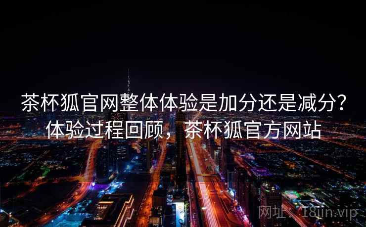 茶杯狐官网整体体验是加分还是减分?体验过程回顾,茶杯狐官方网站