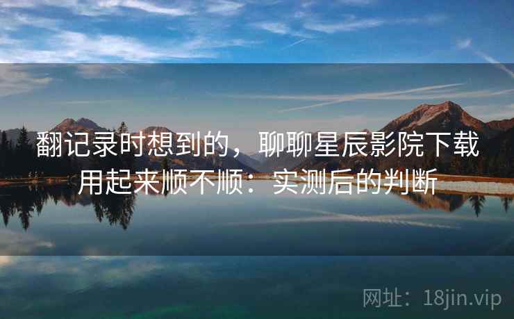 翻记录时想到的，聊聊星辰影院下载用起来顺不顺：实测后的判断  第2张