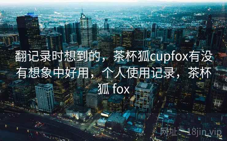 翻记录时想到的，茶杯狐cupfox有没有想象中好用，个人使用记录，茶杯狐 fox