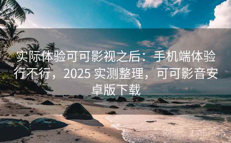 实际体验可可影视之后：手机端体验行不行，2025 实测整理，可可影音安卓版下载