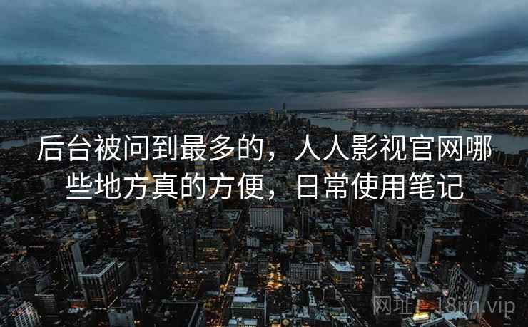 后台被问到最多的，人人影视官网哪些地方真的方便，日常使用笔记