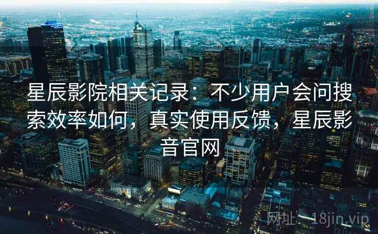 星辰影院相关记录：不少用户会问搜索效率如何，真实使用反馈，星辰影音官网
