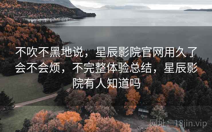 不吹不黑地说，星辰影院官网用久了会不会烦，不完整体验总结，星辰影院有人知道吗