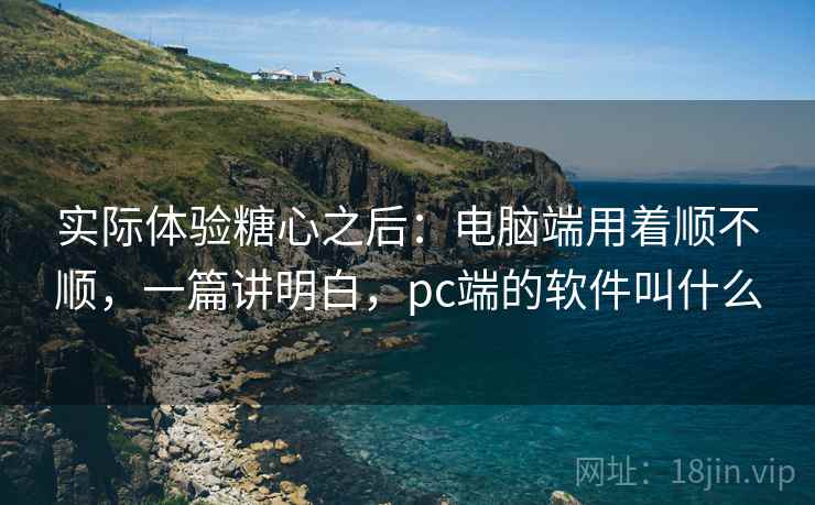 实际体验糖心之后：电脑端用着顺不顺，一篇讲明白，pc端的软件叫什么