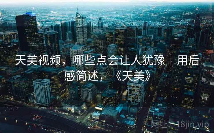 天美视频,哪些点会让人犹豫|用后感简述,《天美》