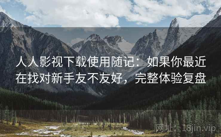 人人影视下载使用随记:如果你最近在找对新手友不友好,完整体验复盘