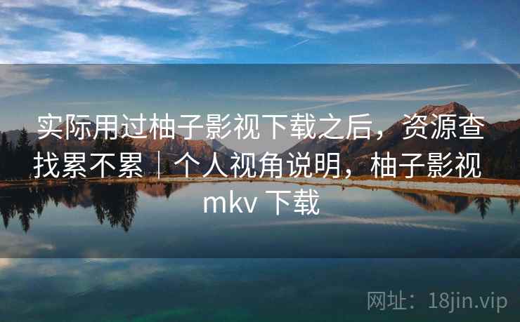 实际用过柚子影视下载之后,资源查找累不累|个人视角说明,柚子影视 mkv 下载