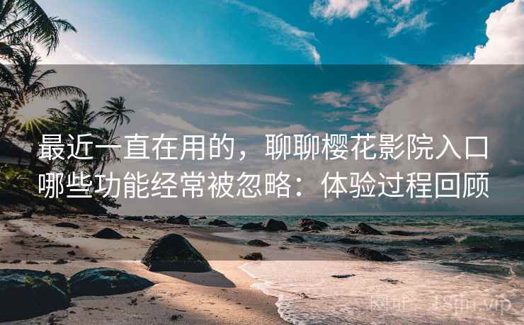 最近一直在用的,聊聊樱花影院入口哪些功能经常被忽略:体验过程回顾 第2张 最近一直在用的,聊聊樱花影院入口哪些功能经常被忽略:体验过程回顾 第2张