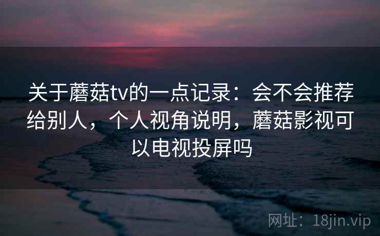 关于蘑菇tv的一点记录：会不会推荐给别人，个人视角说明，蘑菇影视可以电视投屏吗  第2张