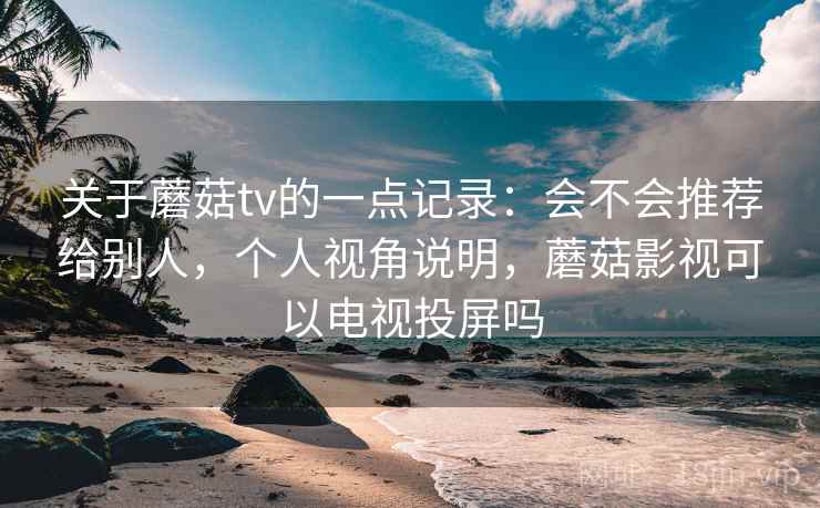 关于蘑菇tv的一点记录:会不会推荐给别人,个人视角说明,蘑菇影视可以电视投屏吗
