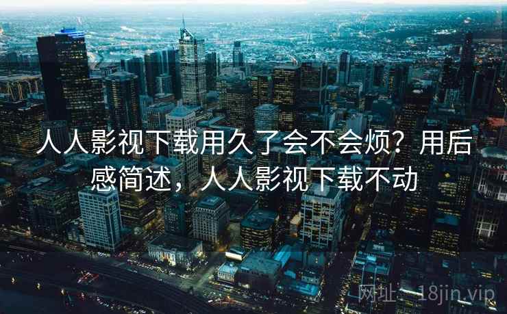 人人影视下载用久了会不会烦?用后感简述,人人影视下载不动 第2张 人人影视下载用久了会不会烦?用后感简述,人人影视下载不动 第2张
