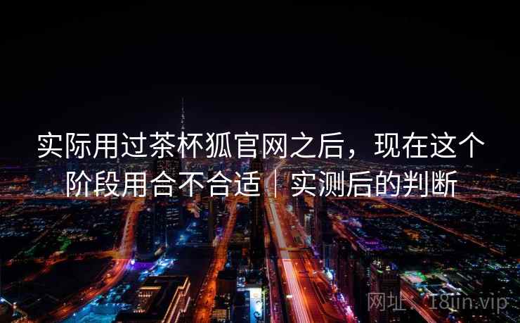 实际用过茶杯狐官网之后，现在这个阶段用合不合适｜实测后的判断  第2张