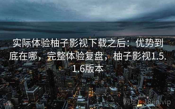 实际体验柚子影视下载之后:优势到底在哪,完整体验复盘,柚子影视1.5.1.6版本