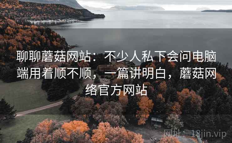 聊聊蘑菇网站:不少人私下会问电脑端用着顺不顺,一篇讲明白,蘑菇网络官方网站 第2张 聊聊蘑菇网站:不少人私下会问电脑端用着顺不顺,一篇讲明白,蘑菇网络官方网站 第2张