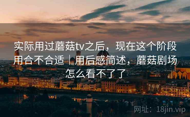 实际用过蘑菇tv之后,现在这个阶段用合不合适|用后感简述,蘑菇剧场怎么看不了了 第2张 实际用过蘑菇tv之后,现在这个阶段用合不合适|用后感简述,蘑菇剧场怎么看不了了 第2张