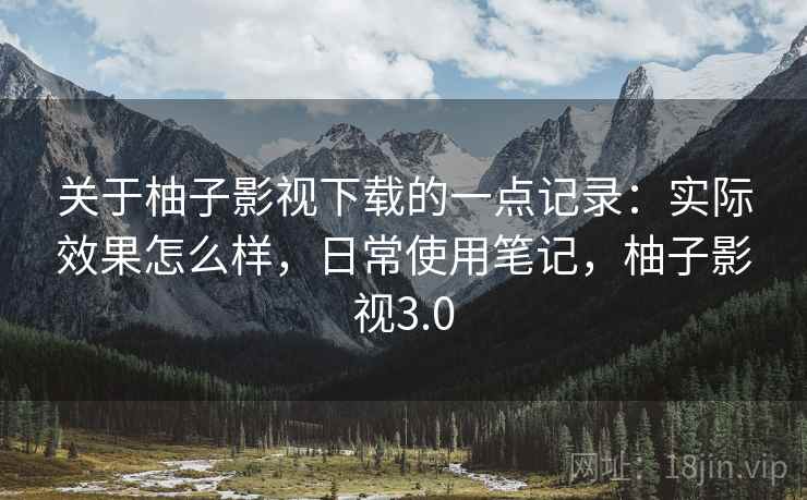 关于柚子影视下载的一点记录:实际效果怎么样,日常使用笔记,柚子影视3.0