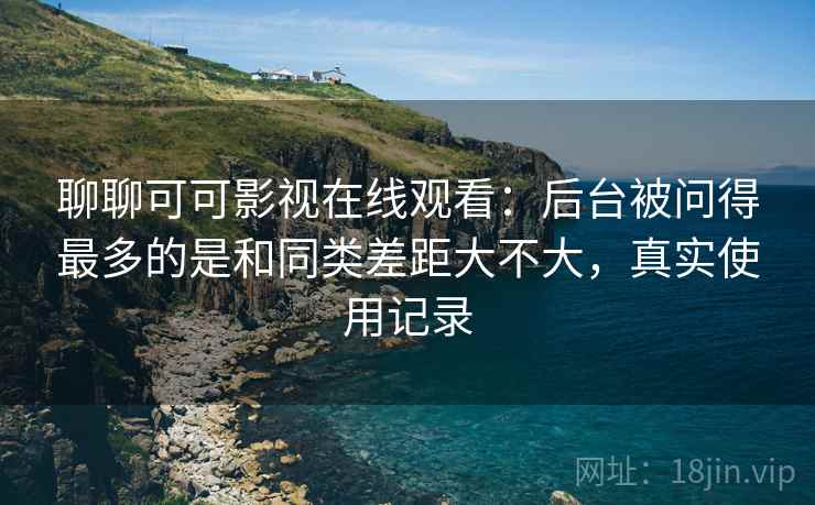 聊聊可可影视在线观看:后台被问得最多的是和同类差距大不大,真实使用记录 第2张 聊聊可可影视在线观看:后台被问得最多的是和同类差距大不大,真实使用记录 第2张