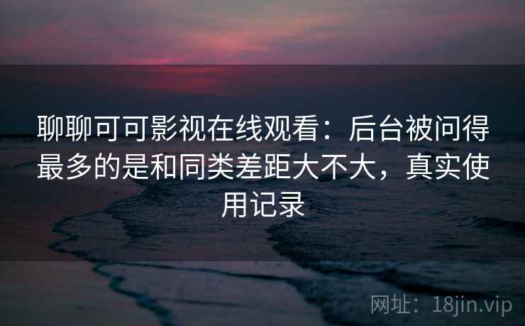 聊聊可可影视在线观看:后台被问得最多的是和同类差距大不大,真实使用记录