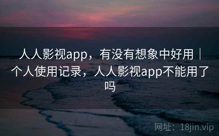 人人影视app,有没有想象中好用|个人使用记录,人人影视app不能用了吗