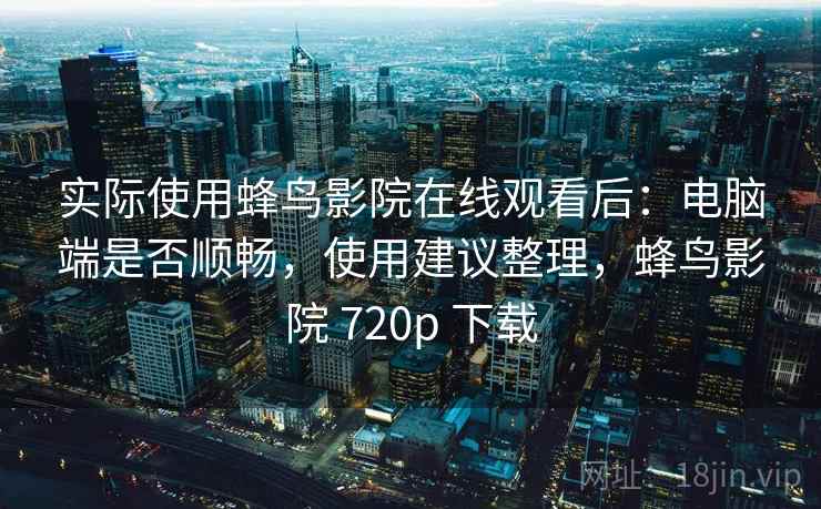 实际使用蜂鸟影院在线观看后:电脑端是否顺畅,使用建议整理,蜂鸟影院 720p 下载