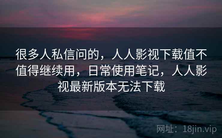 很多人私信问的,人人影视下载值不值得继续用,日常使用笔记,人人影视最新版本无法下载