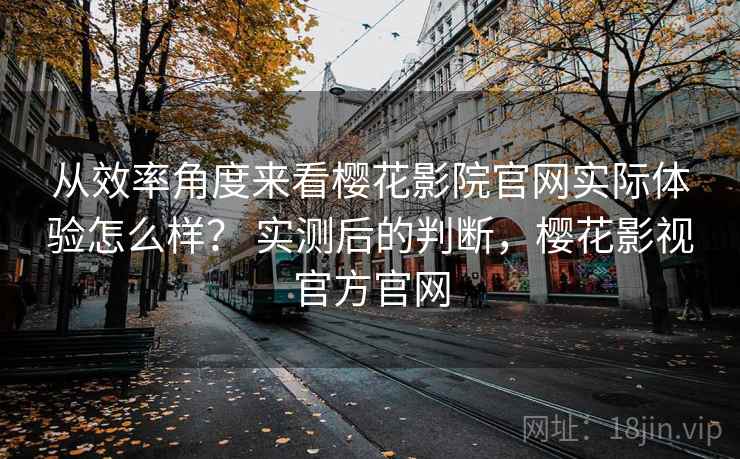 从效率角度来看樱花影院官网实际体验怎么样? 实测后的判断,樱花影视官方官网