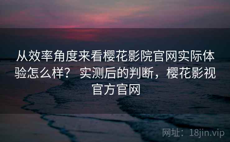 从效率角度来看樱花影院官网实际体验怎么样? 实测后的判断,樱花影视官方官网