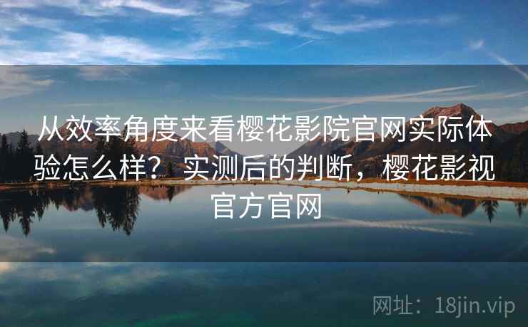 从效率角度来看樱花影院官网实际体验怎么样? 实测后的判断,樱花影视官方官网