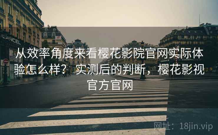 从效率角度来看樱花影院官网实际体验怎么样? 实测后的判断,樱花影视官方官网