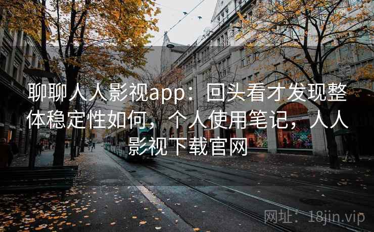 聊聊人人影视app：回头看才发现整体稳定性如何，个人使用笔记，人人影视下载官网