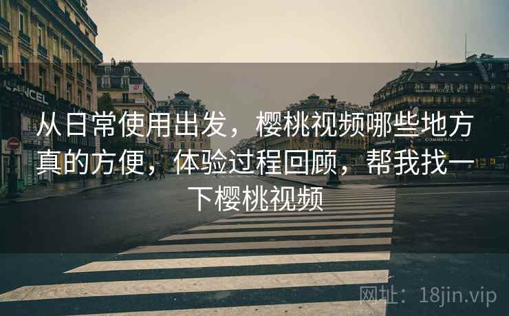 从日常使用出发,樱桃视频哪些地方真的方便,体验过程回顾,帮我找一下樱桃视频