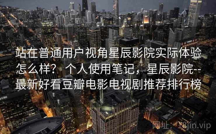 站在普通用户视角星辰影院实际体验怎么样? 个人使用笔记,星辰影院--最新好看豆瓣电影电视剧推荐排行榜