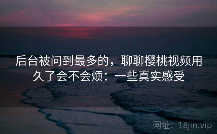 后台被问到最多的,聊聊樱桃视频用久了会不会烦:一些真实感受 第2张 后台被问到最多的,聊聊樱桃视频用久了会不会烦:一些真实感受 第2张